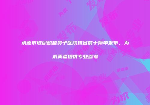 承德市玻尿酸垫鼻子医院排名前十榜单发布，为求美者提供专业参考