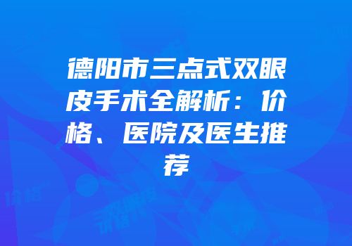 德阳市三点式双眼皮手术全解析：价格、医院及医生推荐