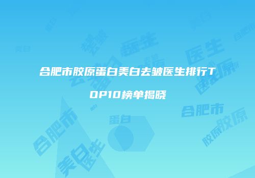 合肥市胶原蛋白美白去皱医生排行TOP10榜单揭晓