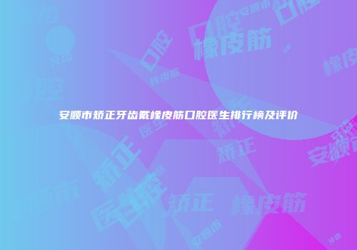 安顺市矫正牙齿戴橡皮筋口腔医生排行榜及评价