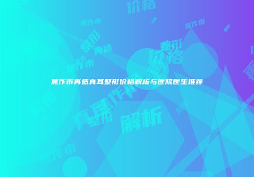 焦作市再造真耳整形价格解析与医院医生推荐