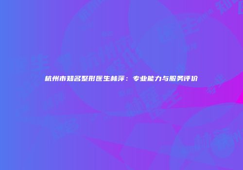 杭州市知名整形医生林萍：专业能力与服务评价