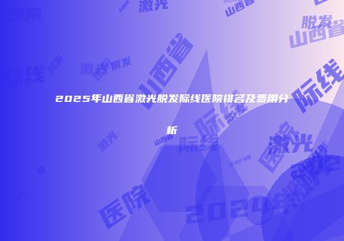 2025年山西省激光脱发际线医院排名及费用分析