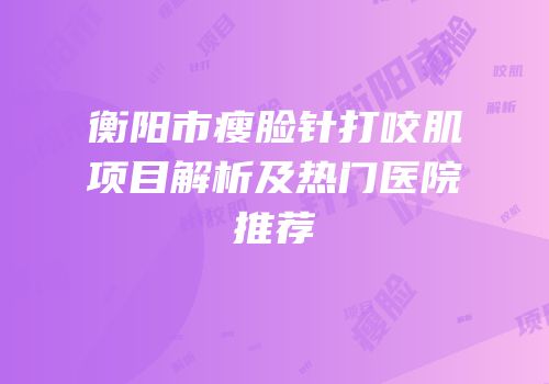 衡阳市瘦脸针打咬肌项目解析及热门医院推荐