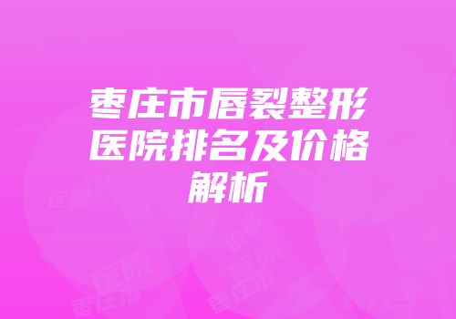 枣庄市唇裂整形医院排名及价格解析