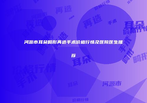 河源市耳朵畸形再造手术价格行情及医院医生推荐