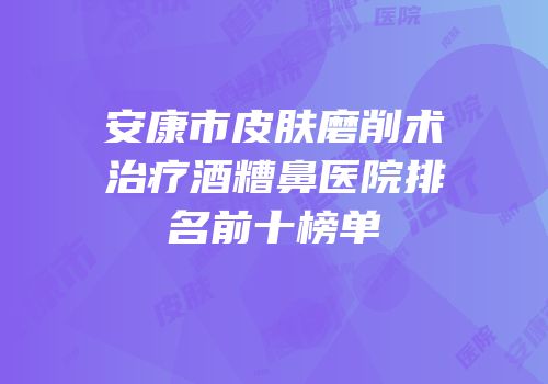 安康市皮肤磨削术治疗酒糟鼻医院排名前十榜单