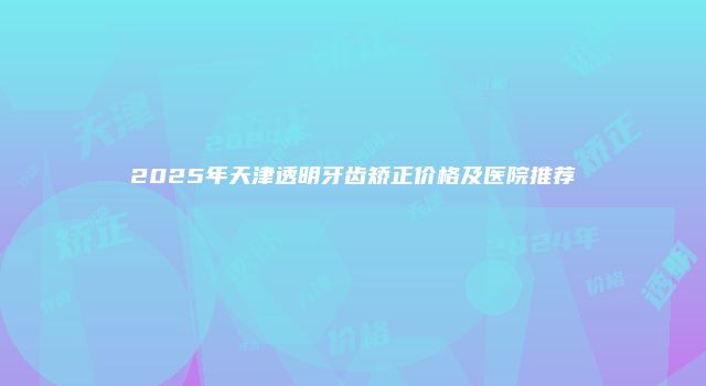 2025年天津透明牙齿矫正价格及医院推荐