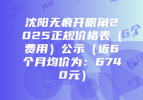 沈阳无痕开眼角2025正规价格表（费用）公示（近6个月均价为：6740元）