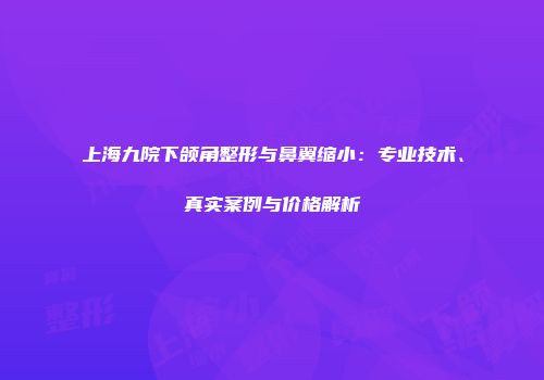 上海九院下颌角整形与鼻翼缩小：专业技术、真实案例与价格解析