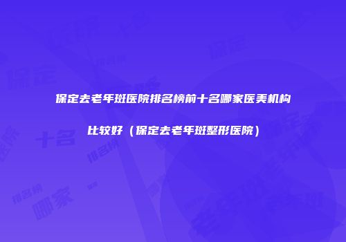保定去老年斑医院排名榜前十名哪家医美机构比较好（保定去老年斑整形医院）