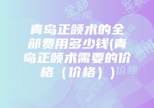 青岛正颌术的全部费用多少钱(青岛正颌术需要的价格（价格）)