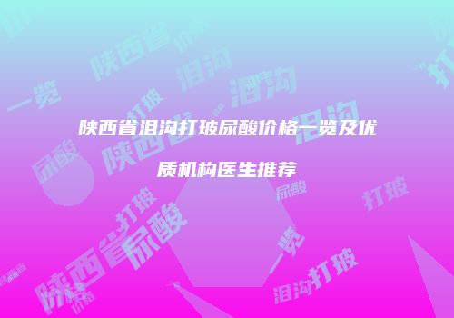 陕西省泪沟打玻尿酸价格一览及优质机构医生推荐