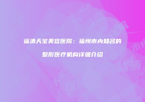 福清天宝美容医院：福州市内知名的整形医疗机构详细介绍