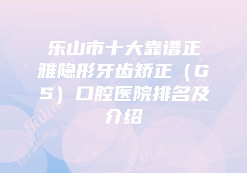 乐山市十大靠谱正雅隐形牙齿矫正（GS）口腔医院排名及介绍