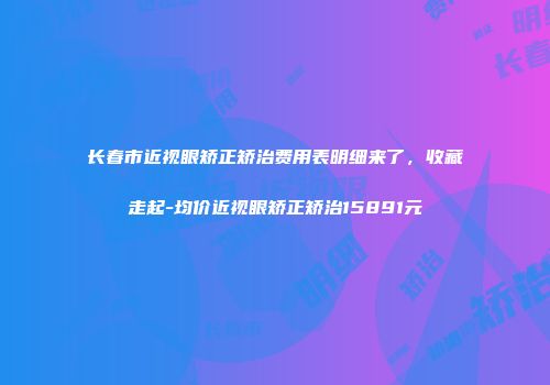 长春市近视眼矫正矫治费用表明细来了，收藏走起-均价近视眼矫正矫治15891元