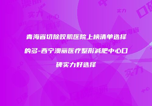 青海省切除咬肌医院上榜清单选择的多-西宁澳丽医疗整形减肥中心口碑实力好选择