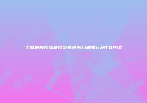 全国疤痕割双眼皮整形医院口碑排行榜TOP10