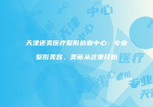 天津还美医疗整形抗衰中心：专业整形美容，美丽从这里开始