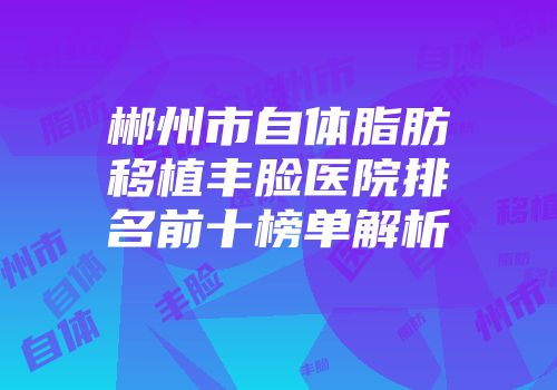 郴州市自体脂肪移植丰脸医院排名前十榜单解析