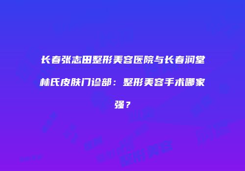 长春张志田整形美容医院与长春润堂林氏皮肤门诊部：整形美容手术哪家强？