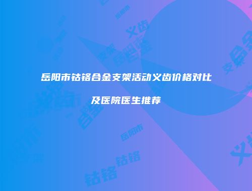 岳阳市钴铬合金支架活动义齿价格对比及医院医生推荐
