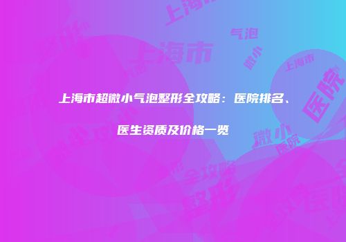 上海市超微小气泡整形全攻略：医院排名、医生资质及价格一览