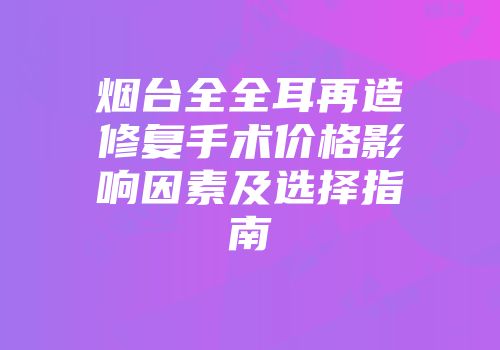 烟台全全耳再造修复手术价格影响因素及选择指南