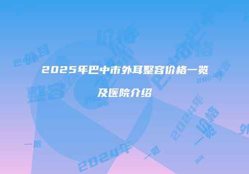 2025年巴中市外耳整容价格一览及医院介绍