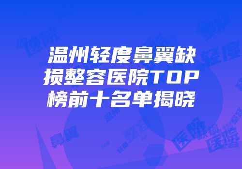 温州轻度鼻翼缺损整容医院TOP榜前十名单揭晓