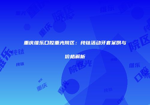 重庆维乐口腔重光院区：纯钛活动牙套案例与价格解析