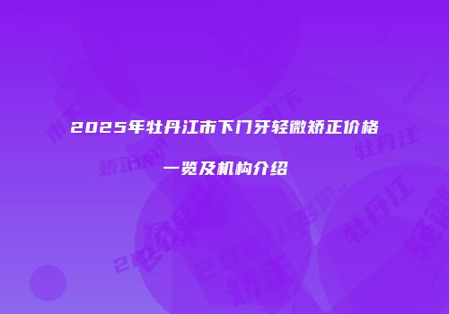 2025年牡丹江市下门牙轻微矫正价格一览及机构介绍