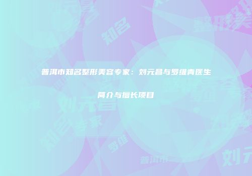 普洱市知名整形美容专家：刘元昌与罗维青医生简介与擅长项目
