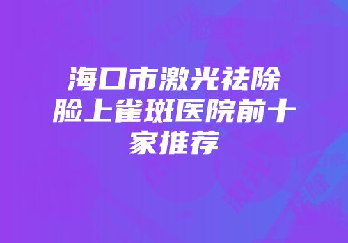 海口市激光祛除脸上雀斑医院前十家推荐