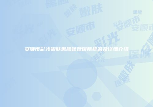 安顺市彩光嫩肤黑脸娃娃医院排名及详细介绍