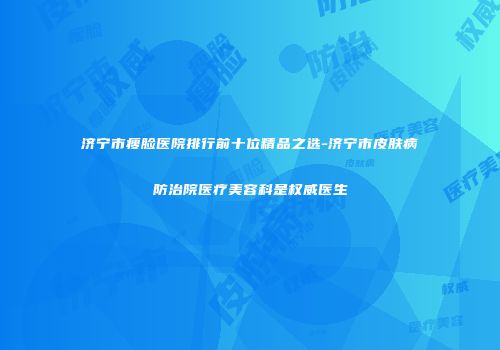 济宁市瘦脸医院排行前十位精品之选-济宁市皮肤病防治院医疗美容科是权威医生
