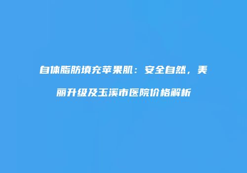 自体脂肪填充苹果肌：安全自然，美丽升级及玉溪市医院价格解析