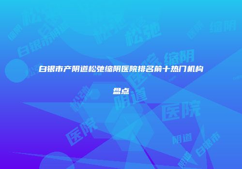 白银市产阴道松弛缩阴医院排名前十热门机构盘点