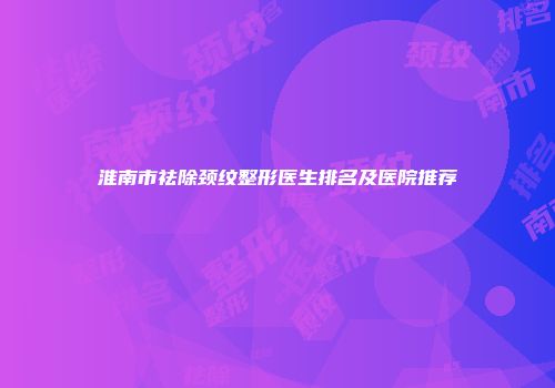 淮南市祛除颈纹整形医生排名及医院推荐