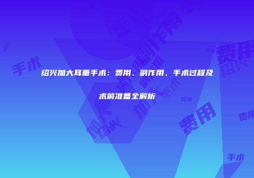 绍兴加大耳垂手术：费用、副作用、手术过程及术前准备全解析