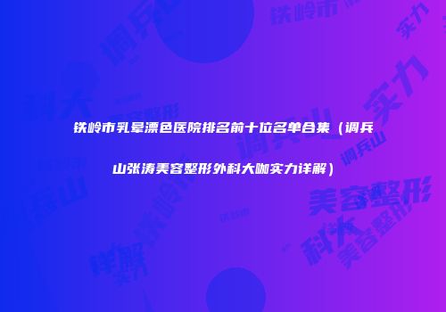 铁岭市乳晕漂色医院排名前十位名单合集（调兵山张涛美容整形外科大咖实力详解）