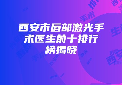 西安市唇部激光手术医生前十排行榜揭晓