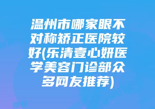温州市哪家眼不对称矫正医院较好(乐清壹心妍医学美容门诊部众多网友推荐)