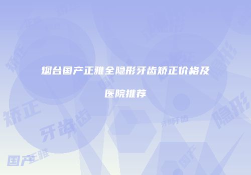 烟台国产正雅全隐形牙齿矫正价格及医院推荐