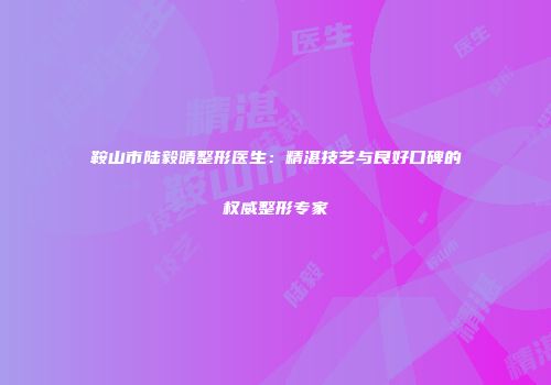 鞍山市陆毅晴整形医生：精湛技艺与良好口碑的权威整形专家