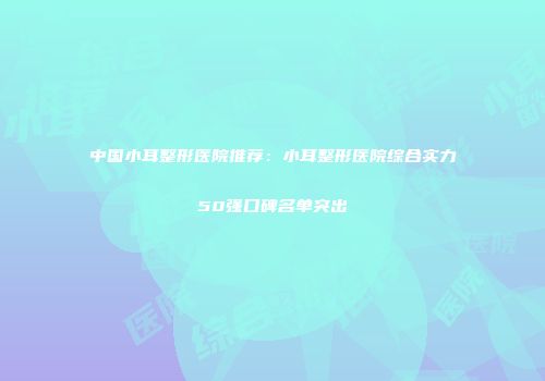 中国小耳整形医院推荐：小耳整形医院综合实力50强口碑名单突出