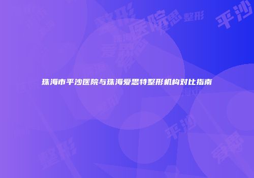 珠海市平沙医院与珠海爱思特整形机构对比指南