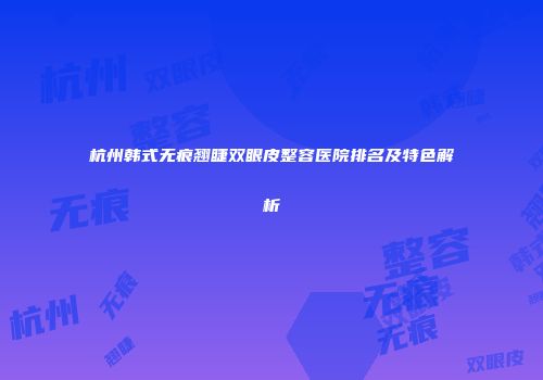 杭州韩式无痕翘睫双眼皮整容医院排名及特色解析