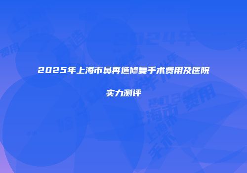 2025年上海市鼻再造修复手术费用及医院实力测评