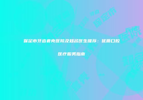 保定市牙齿套壳医院及知名医生推荐：优质口腔医疗服务指南